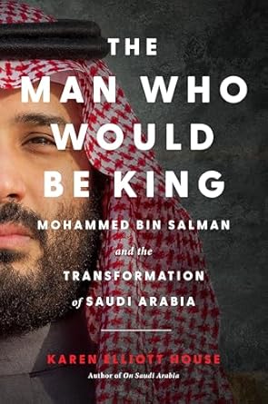 The Man Who Would Be King: Mohammed bin Salman and the Transformation of Saudi Arabia by Karen Elliott House