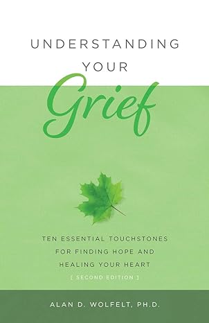 Understanding Your Grief: Ten Essential Touchstones for Finding Hope and Healing Your Heart by Alan D Wolfelt PhD