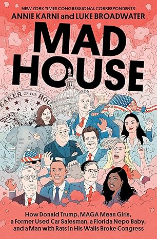 Mad House: How Donald Trump, MAGA Mean Girls, a Former Used Car Salesman, a Florida Nepo Baby, and a Man with Rats in His Walls Broke Congress by Annie Karni and Luke Broadwater